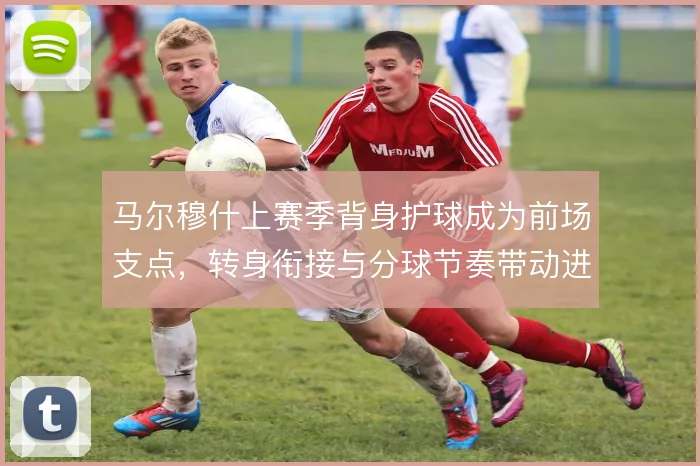 马尔穆什上赛季背身护球成为前场支点，转身衔接与分球节奏带动进攻推进