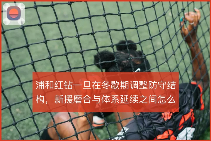 浦和红钻一旦在冬歇期调整防守结构，新援磨合与体系延续之间怎么解