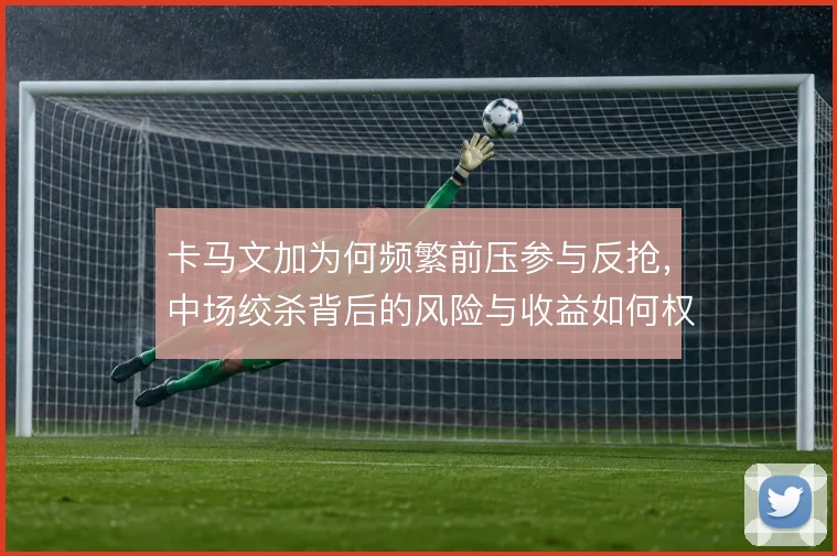 卡马文加为何频繁前压参与反抢，中场绞杀背后的风险与收益如何权衡