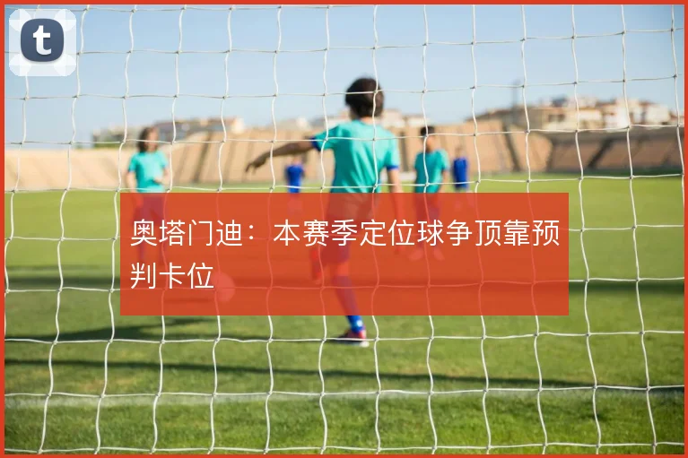 奥塔门迪:本赛季定位球争顶靠预判卡位