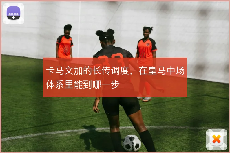 卡马文加的长传调度，在皇马中场体系里能到哪一步