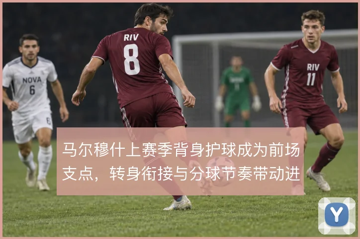 马尔穆什上赛季背身护球成为前场支点，转身衔接与分球节奏带动进攻推进
