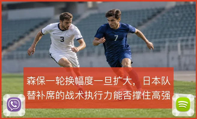 森保一轮换幅度一旦扩大,日本队替补席的战术执行力能否撑住高强度对抗