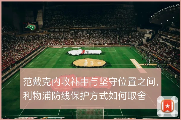 范戴克内收补中与坚守位置之间,利物浦防线保护方式如何取舍