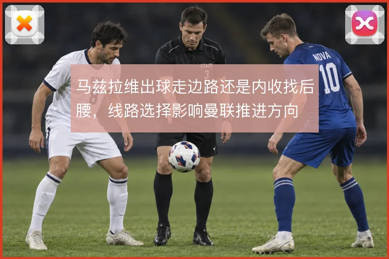 马兹拉维出球走边路还是内收找后腰,线路选择影响曼联推进方向