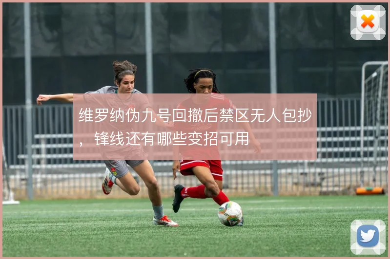 维罗纳伪九号回撤后禁区无人包抄,锋线还有哪些变招可用