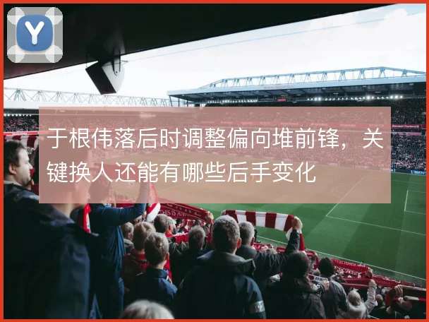 于根伟落后时调整偏向堆前锋,关键换人还能有哪些后手变化