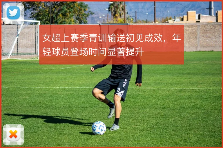 女超上赛季青训输送初见成效,年轻球员登场时间显著提升