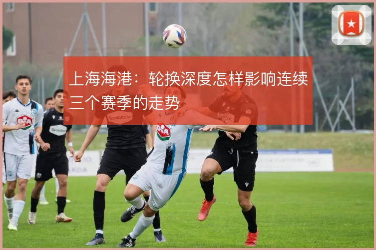 上海海港：轮换深度怎样影响连续三个赛季的走势