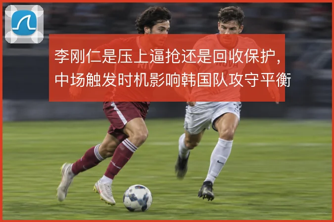 李刚仁是压上逼抢还是回收保护,中场触发时机影响韩国队攻守平衡