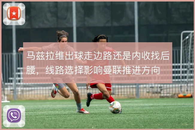 马兹拉维出球走边路还是内收找后腰，线路选择影响曼联推进方向