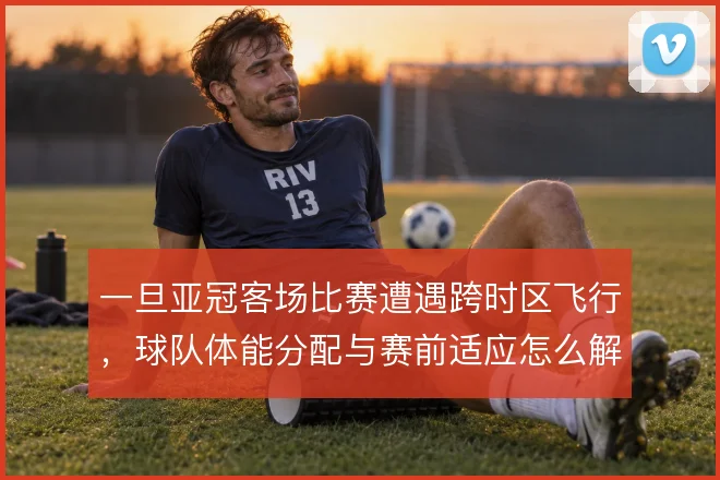 一旦亚冠客场比赛遭遇跨时区飞行，球队体能分配与赛前适应怎么解