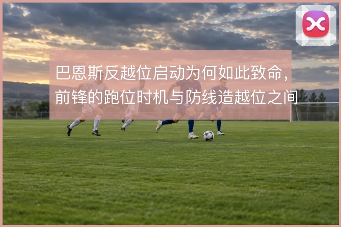 巴恩斯反越位启动为何如此致命，前锋的跑位时机与防线造越位之间的博弈