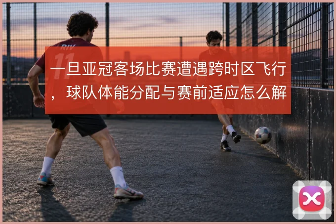 一旦亚冠客场比赛遭遇跨时区飞行，球队体能分配与赛前适应怎么解