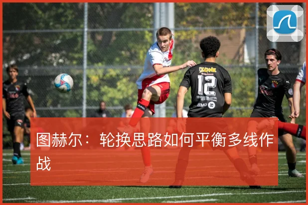 图赫尔:轮换思路如何平衡多线作战