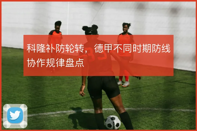 科隆补防轮转,德甲不同时期防线协作规律盘点