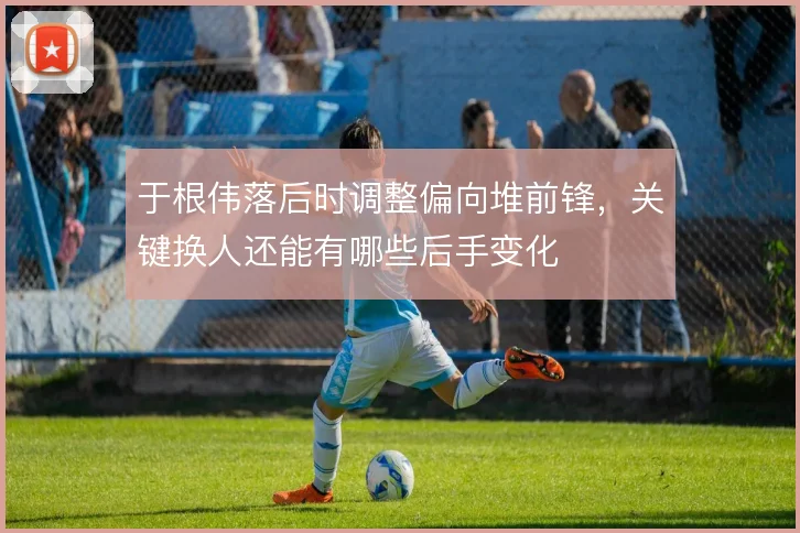 于根伟落后时调整偏向堆前锋,关键换人还能有哪些后手变化