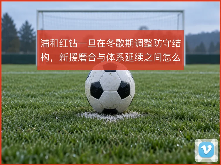 浦和红钻一旦在冬歇期调整防守结构，新援磨合与体系延续之间怎么解