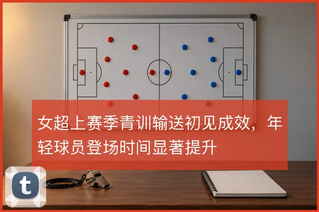 女超上赛季青训输送初见成效,年轻球员登场时间显著提升