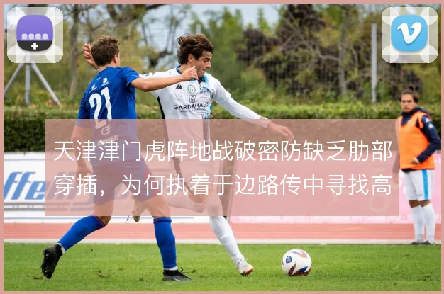天津津门虎阵地战破密防缺乏肋部穿插,为何执着于边路传中寻找高点