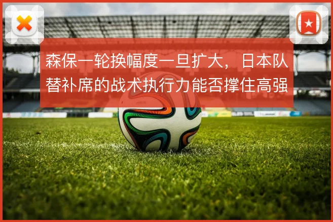 森保一轮换幅度一旦扩大,日本队替补席的战术执行力能否撑住高强度对抗