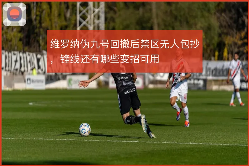 维罗纳伪九号回撤后禁区无人包抄,锋线还有哪些变招可用