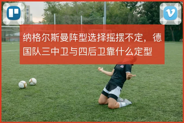 纳格尔斯曼阵型选择摇摆不定，德国队三中卫与四后卫靠什么定型